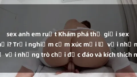 sex anh em ruột Khám phá thế giới sex trực tuyến: Hơn tuổi? Trải nghiệm cảm xúc mới lạ với những trò chơi độc đáo và kích thích người lớn