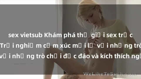 sex vietsub Khám phá thế giới sex trực tuyến: Hơn tuổi? Trải nghiệm cảm xúc mới lạ với những trò chơi độc đáo và kích thích người lớn