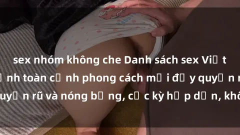 sex nhóm không che Danh sách sex Việt Nam không che - Ảnh toàn cảnh phong cách mới đầy quyến rũ và nóng bỏng, cực kỳ hấp dẫn, không thể bỏ qua!