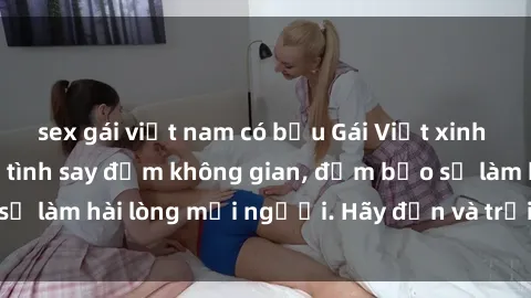 sex gái việt nam có bầu Gái Việt xinh đẹp, nồng nàn làm tình say đắm không gian, đảm bảo sẽ làm hài lòng mọi người. Hãy đến và trải nghiệm ngay!