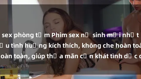 sex phòng tắm Phim sex nữ sinh mới nhất: Trải nghiệm nhiều tình huống kích thích, không che hoàn toàn, giúp thỏa mãn cơn khát tình dục của các bạn trẻ