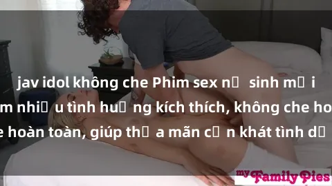 jav idol không che Phim sex nữ sinh mới nhất: Trải nghiệm nhiều tình huống kích thích, không che hoàn toàn, giúp thỏa mãn cơn khát tình dục của các bạn trẻ