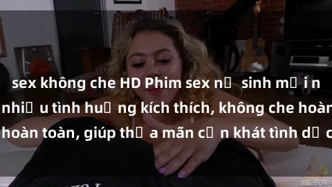 sex không che HD Phim sex nữ sinh mới nhất: Trải nghiệm nhiều tình huống kích thích, không che hoàn toàn, giúp thỏa mãn cơn khát tình dục của các bạn trẻ