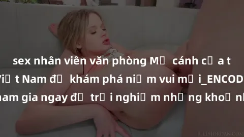 sex nhân viên văn phòng Mở cánh cửa thế giới sex MILF Việt Nam để khám phá niềm vui mới_ENCODE_. Hãy tham gia ngay để trải nghiệm những khoảnh khắc đầy kích thích và đam mê.