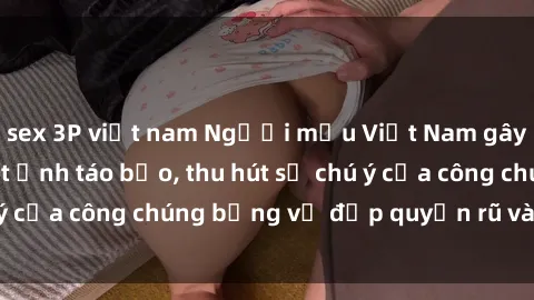 sex 3P việt nam Người mẫu Việt Nam gây sốt với loạt shoot ảnh táo bạo, thu hút sự chú ý của công chúng bằng vẻ đẹp quyến rũ và gợi cảm.