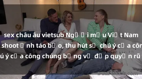 sex châu âu vietsub Người mẫu Việt Nam gây sốt với loạt shoot ảnh táo bạo, thu hút sự chú ý của công chúng bằng vẻ đẹp quyến rũ và gợi cảm.