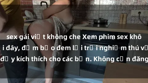 sex gái việt không che Xem phim sex không che miễn phí tại đây, đảm bảo đem lại trải nghiệm thú vị và đầy kích thích cho các bạn. Không cần đăng ký, hoàn toàn miễn phí.