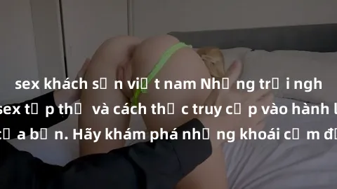sex khách sạn việt nam Những trải nghiệm mới lạ với sex tập thể và cách thức truy cập vào hành lang đam mê của bạn. Hãy khám phá những khoái cảm đầy kích thích với tập thể hấp dẫn!