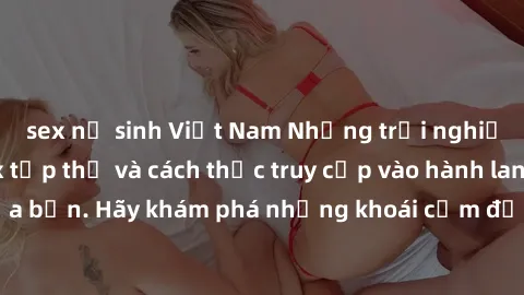 sex nữ sinh Việt Nam Những trải nghiệm mới lạ với sex tập thể và cách thức truy cập vào hành lang đam mê của bạn. Hãy khám phá những khoái cảm đầy kích thích với tập thể hấp dẫn!