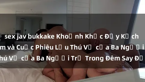 sex jav bukkake Khoảnh Khắc Đầy Kịch Tính: Sex  Việt Nam và Cuộc Phiêu Lưu Thú Vị của Ba Người Trẻ Trong Đêm Say Đắm