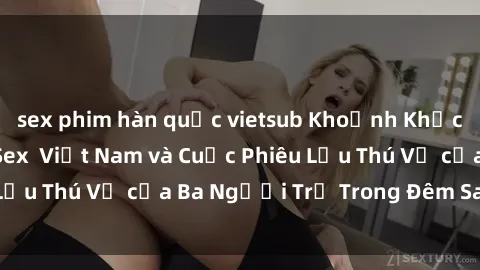 sex phim hàn quốc vietsub Khoảnh Khắc Đầy Kịch Tính: Sex  Việt Nam và Cuộc Phiêu Lưu Thú Vị của Ba Người Trẻ Trong Đêm Say Đắm