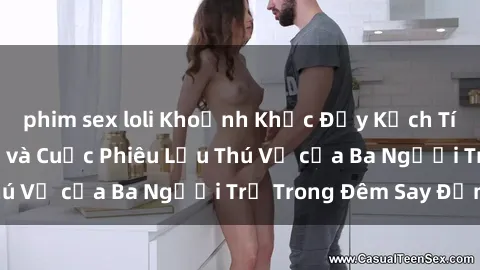 phim sex loli Khoảnh Khắc Đầy Kịch Tính: Sex  Việt Nam và Cuộc Phiêu Lưu Thú Vị của Ba Người Trẻ Trong Đêm Say Đắm