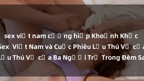 sex việt nam cưỡng hiếp Khoảnh Khắc Đầy Kịch Tính: Sex  Việt Nam và Cuộc Phiêu Lưu Thú Vị của Ba Người Trẻ Trong Đêm Say Đắm