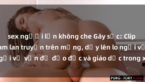 sex người lớn không che Gây sốc: Clip sex mẹ con Việt Nam lan truyền trên mạng, dấy lên lo ngại về vấn đề đạo đức và giáo dục trong xã hội hiện nay.