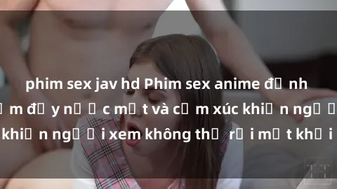 phim sex jav hd Phim sex anime đỉnh cao: Những tác phẩm đầy nước mắt và cảm xúc khiến người xem không thể rời mắt khỏi màn hình