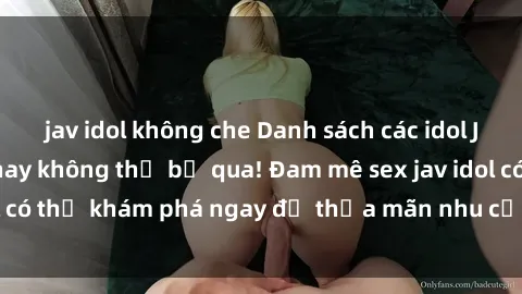 jav idol không che Danh sách các idol JAV hot nhất hiện nay không thể bỏ qua! Đam mê sex jav idol có thể khám phá ngay để thỏa mãn nhu cầu giải trí của mình!